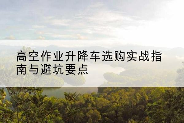 卧龙升降车怎么选-高空作业升降车选购实战指南与避坑要点