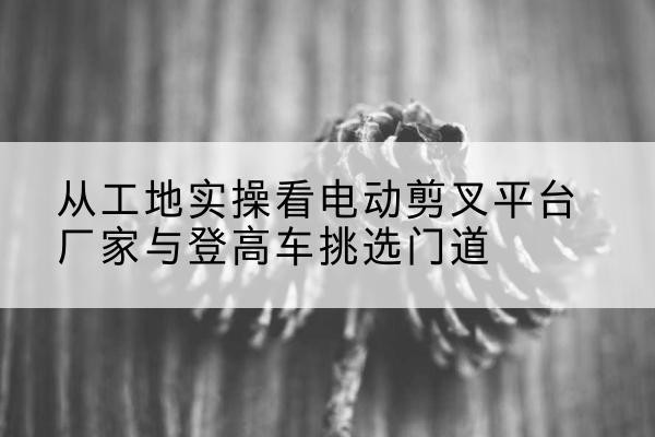 卧龙电动剪叉升降平台厂家-从工地实操看电动剪叉平台厂家与登高车挑选门道