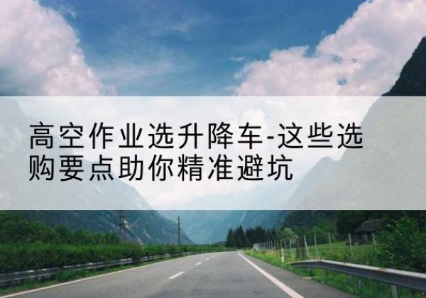 卧龙升降车厂家-高空作业选升降车-这些选购要点助你*避坑
